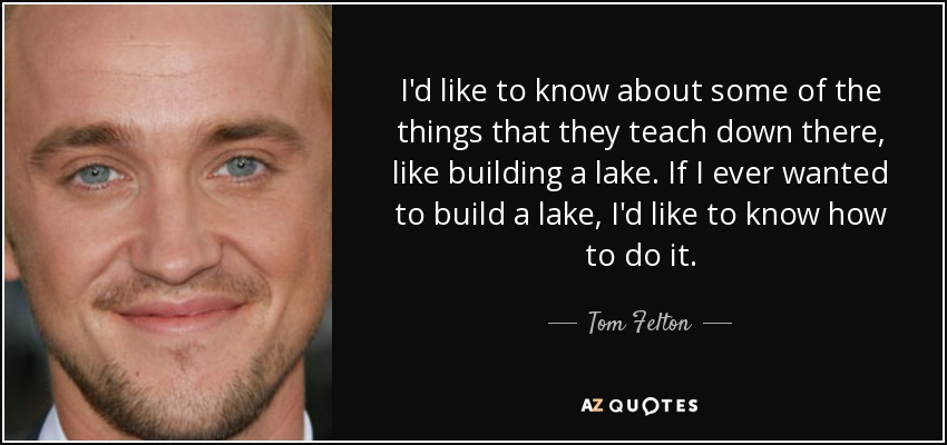 I'd like to know about some of the things that they teach down there, like building a lake. If I ever wanted to build a lake, I'd like to know how to do it. - Tom Felton