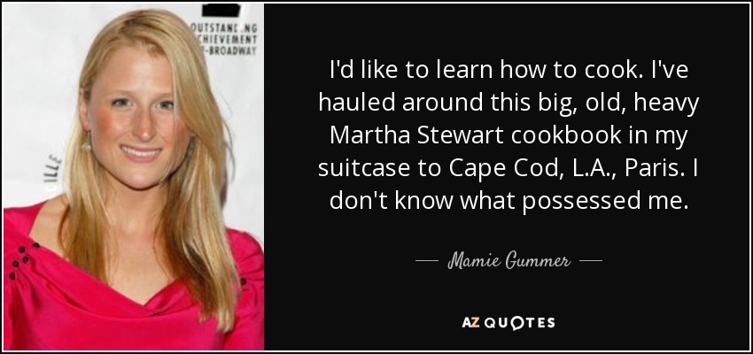 I'd like to learn how to cook. I've hauled around this big, old, heavy Martha Stewart cookbook in my suitcase to Cape Cod, L.A., Paris. I don't know what possessed me. - Mamie Gummer