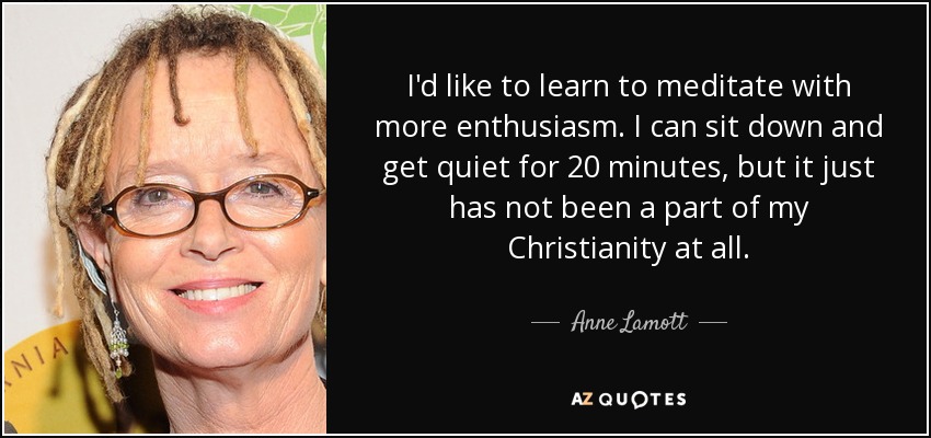 I'd like to learn to meditate with more enthusiasm. I can sit down and get quiet for 20 minutes, but it just has not been a part of my Christianity at all. - Anne Lamott