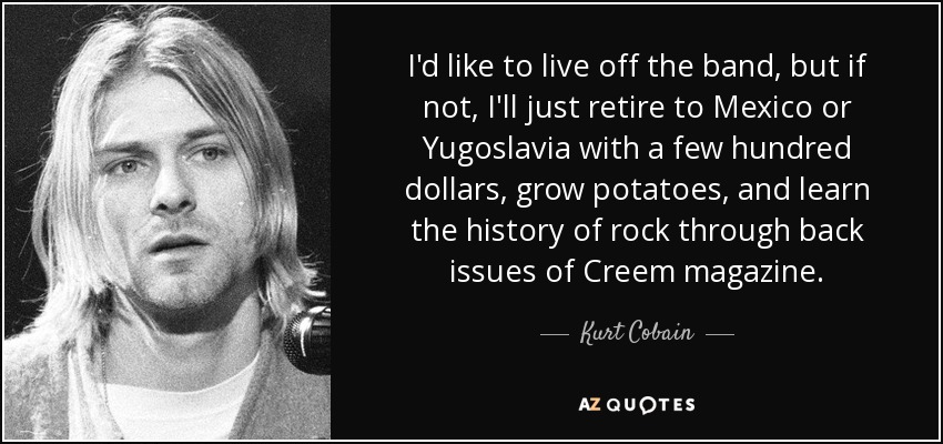 I'd like to live off the band, but if not, I'll just retire to Mexico or Yugoslavia with a few hundred dollars, grow potatoes, and learn the history of rock through back issues of Creem magazine. - Kurt Cobain