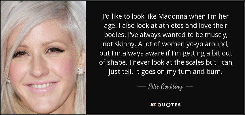 I'd like to look like Madonna when I'm her age. I also look at athletes and love their bodies. I've always wanted to be muscly, not skinny. A lot of women yo-yo around, but I'm always aware if I'm getting a bit out of shape. I never look at the scales but I can just tell. It goes on my tum and bum. - Ellie Goulding