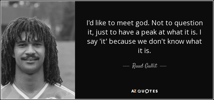 I'd like to meet god. Not to question it, just to have a peak at what it is. I say 'it' because we don't know what it is. - Ruud Gullit