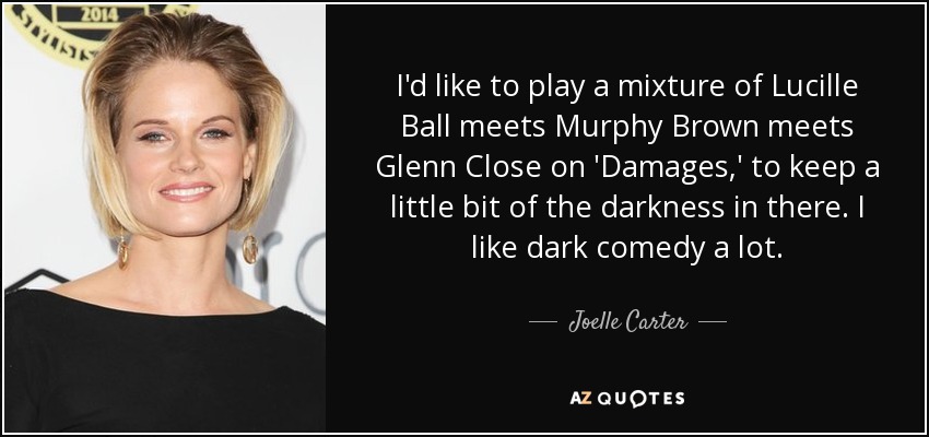 I'd like to play a mixture of Lucille Ball meets Murphy Brown meets Glenn Close on 'Damages,' to keep a little bit of the darkness in there. I like dark comedy a lot. - Joelle Carter