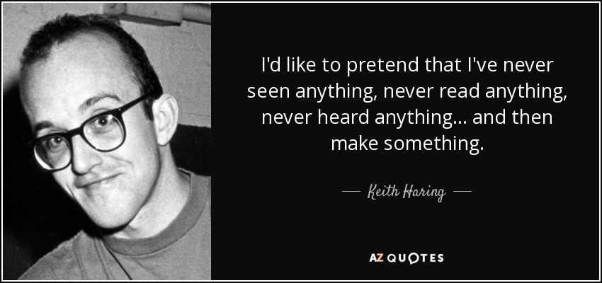 I'd like to pretend that I've never seen anything, never read anything, never heard anything... and then make something. - Keith Haring
