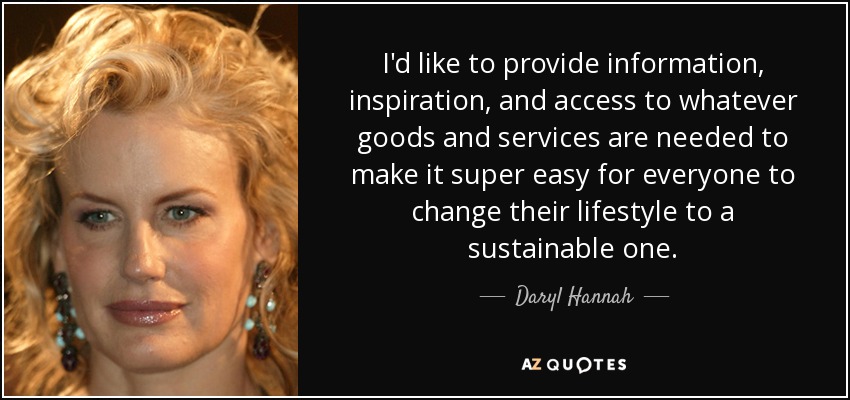 I'd like to provide information, inspiration, and access to whatever goods and services are needed to make it super easy for everyone to change their lifestyle to a sustainable one. - Daryl Hannah