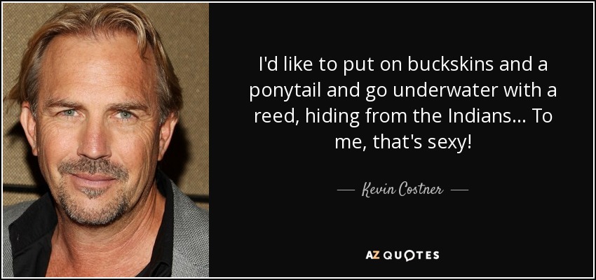 I'd like to put on buckskins and a ponytail and go underwater with a reed, hiding from the Indians... To me, that's sexy! - Kevin Costner