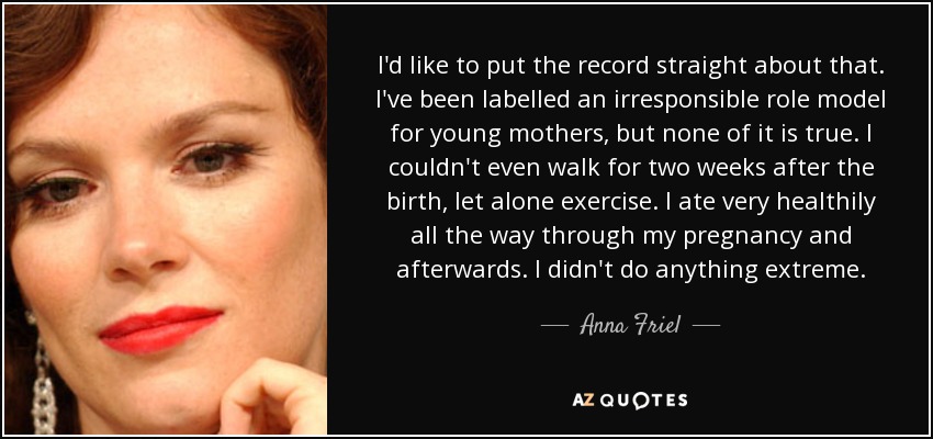 I'd like to put the record straight about that. I've been labelled an irresponsible role model for young mothers, but none of it is true. I couldn't even walk for two weeks after the birth, let alone exercise. I ate very healthily all the way through my pregnancy and afterwards. I didn't do anything extreme. - Anna Friel
