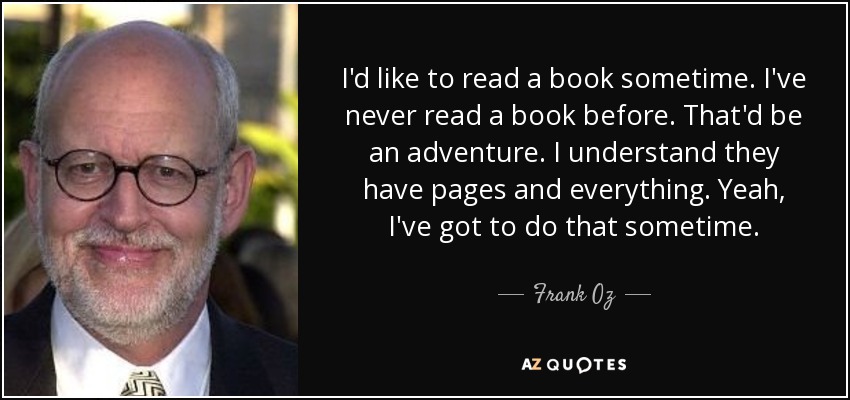 I'd like to read a book sometime. I've never read a book before. That'd be an adventure. I understand they have pages and everything. Yeah, I've got to do that sometime. - Frank Oz