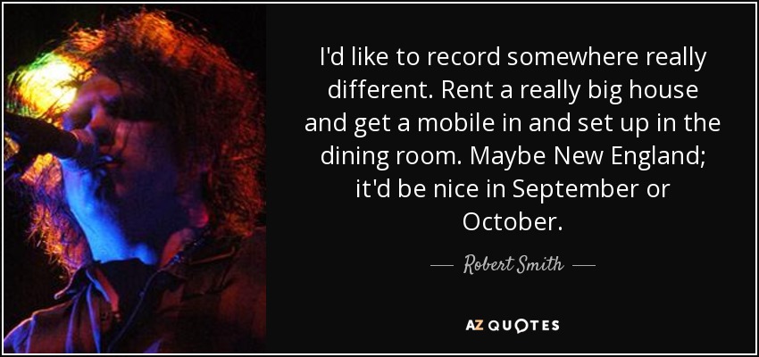 I'd like to record somewhere really different. Rent a really big house and get a mobile in and set up in the dining room. Maybe New England; it'd be nice in September or October. - Robert Smith