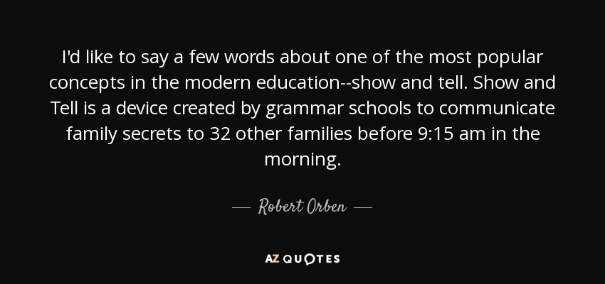 I'd like to say a few words about one of the most popular concepts in the modern education--show and tell. Show and Tell is a device created by grammar schools to communicate family secrets to 32 other families before 9:15 am in the morning. - Robert Orben