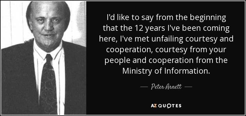 I'd like to say from the beginning that the 12 years I've been coming here, I've met unfailing courtesy and cooperation, courtesy from your people and cooperation from the Ministry of Information. - Peter Arnett