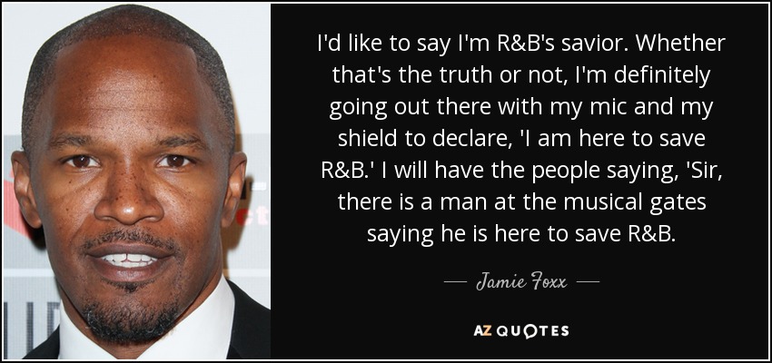 I'd like to say I'm R&B's savior. Whether that's the truth or not, I'm definitely going out there with my mic and my shield to declare, 'I am here to save R&B.' I will have the people saying, 'Sir, there is a man at the musical gates saying he is here to save R&B. - Jamie Foxx