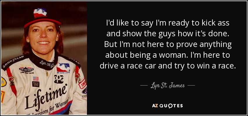 I'd like to say I'm ready to kick ass and show the guys how it's done. But I'm not here to prove anything about being a woman. I'm here to drive a race car and try to win a race. - Lyn St. James