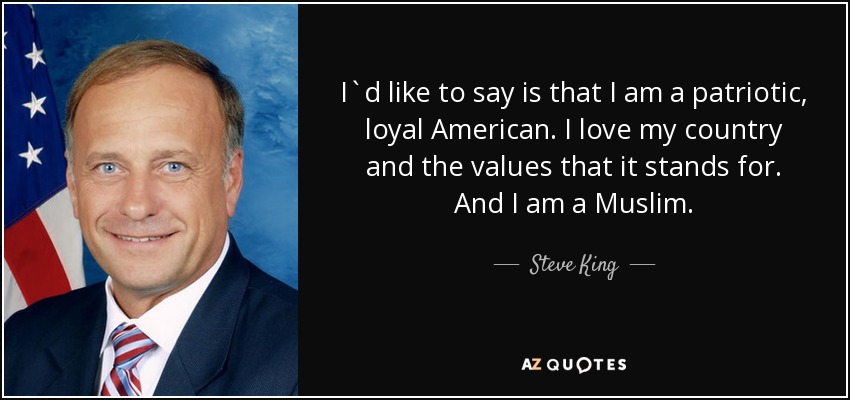 I`d like to say is that I am a patriotic, loyal American. I love my country and the values that it stands for. And I am a Muslim. - Steve King