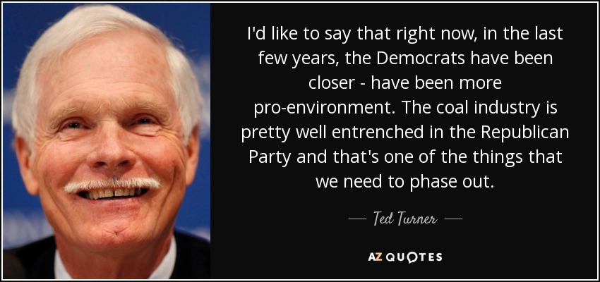 I'd like to say that right now, in the last few years, the Democrats have been closer - have been more pro-environment. The coal industry is pretty well entrenched in the Republican Party and that's one of the things that we need to phase out. - Ted Turner