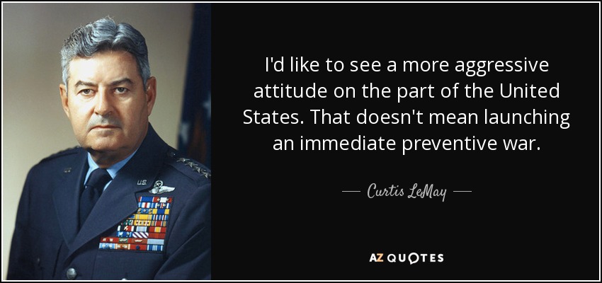 I'd like to see a more aggressive attitude on the part of the United States. That doesn't mean launching an immediate preventive war. - Curtis LeMay