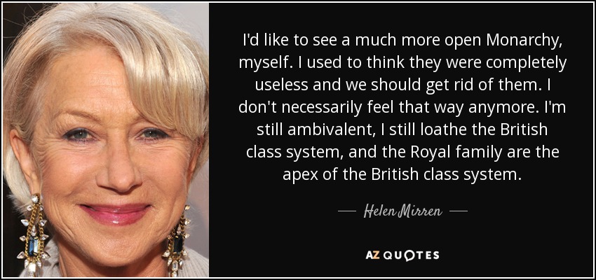 I'd like to see a much more open Monarchy, myself. I used to think they were completely useless and we should get rid of them. I don't necessarily feel that way anymore. I'm still ambivalent, I still loathe the British class system, and the Royal family are the apex of the British class system. - Helen Mirren