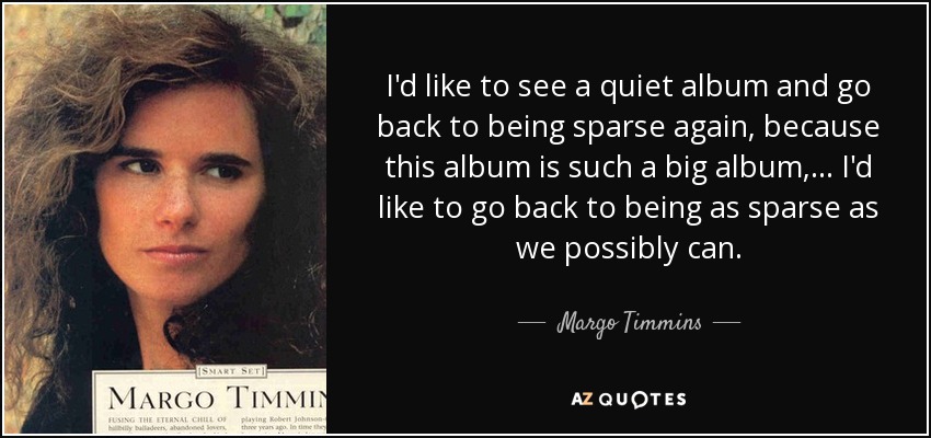 I'd like to see a quiet album and go back to being sparse again, because this album is such a big album, ... I'd like to go back to being as sparse as we possibly can. - Margo Timmins