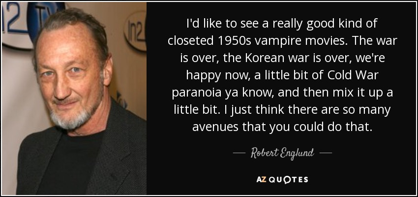 I'd like to see a really good kind of closeted 1950s vampire movies. The war is over, the Korean war is over, we're happy now, a little bit of Cold War paranoia ya know, and then mix it up a little bit. I just think there are so many avenues that you could do that. - Robert Englund