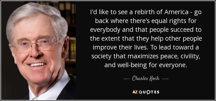 I'd like to see a rebirth of America - go back where there's equal rights for everybody and that people succeed to the extent that they help other people improve their lives. To lead toward a society that maximizes peace, civility, and well-being for everyone. - Charles Koch
