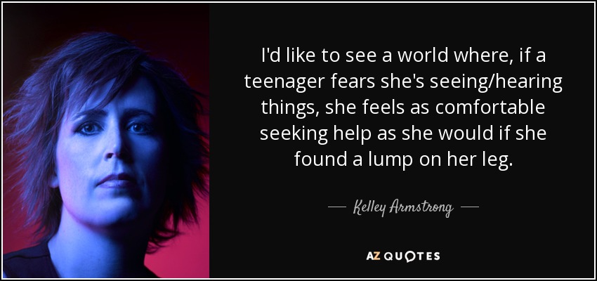 I'd like to see a world where, if a teenager fears she's seeing/hearing things, she feels as comfortable seeking help as she would if she found a lump on her leg. - Kelley Armstrong
