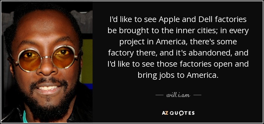 I'd like to see Apple and Dell factories be brought to the inner cities; in every project in America, there's some factory there, and it's abandoned, and I'd like to see those factories open and bring jobs to America. - will.i.am