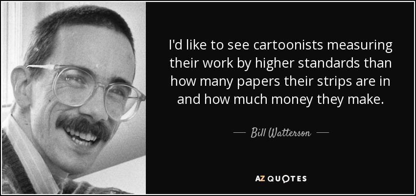 I'd like to see cartoonists measuring their work by higher standards than how many papers their strips are in and how much money they make. - Bill Watterson