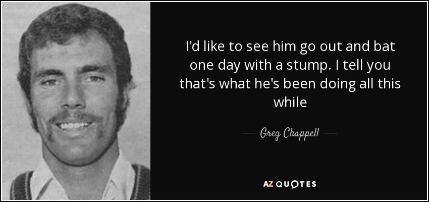 I'd like to see him go out and bat one day with a stump. I tell you that's what he's been doing all this while - Greg Chappell