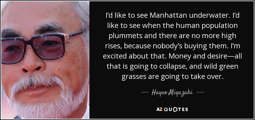 I’d like to see Manhattan underwater. I’d like to see when the human population plummets and there are no more high rises, because nobody’s buying them. I’m excited about that. Money and desire—all that is going to collapse, and wild green grasses are going to take over. - Hayao Miyazaki