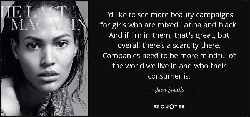 I'd like to see more beauty campaigns for girls who are mixed Latina and black. And if I'm in them, that's great, but overall there's a scarcity there. Companies need to be more mindful of the world we live in and who their consumer is. - Joan Smalls