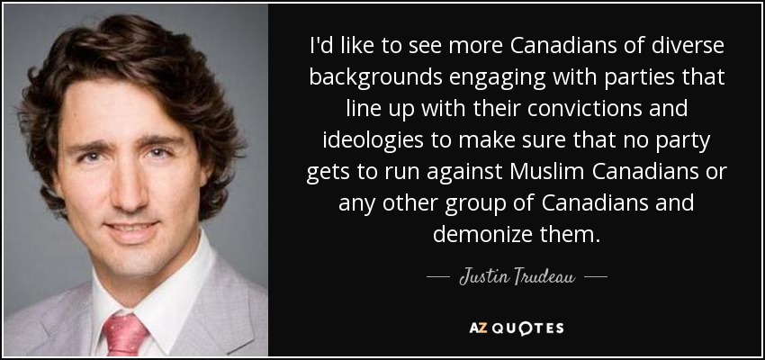 I'd like to see more Canadians of diverse backgrounds engaging with parties that line up with their convictions and ideologies to make sure that no party gets to run against Muslim Canadians or any other group of Canadians and demonize them. - Justin Trudeau