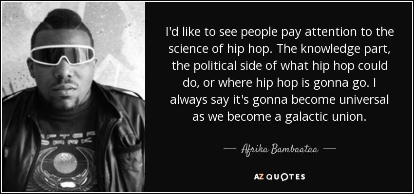 I'd like to see people pay attention to the science of hip hop. The knowledge part, the political side of what hip hop could do, or where hip hop is gonna go. I always say it's gonna become universal as we become a galactic union. - Afrika Bambaataa
