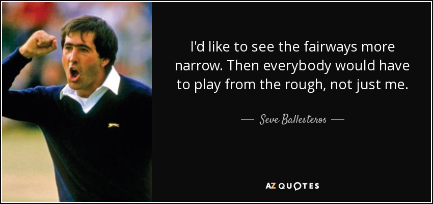 I'd like to see the fairways more narrow. Then everybody would have to play from the rough, not just me. - Seve Ballesteros
