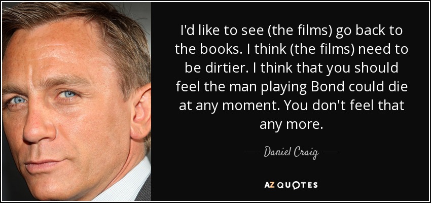 I'd like to see (the films) go back to the books. I think (the films) need to be dirtier. I think that you should feel the man playing Bond could die at any moment. You don't feel that any more. - Daniel Craig