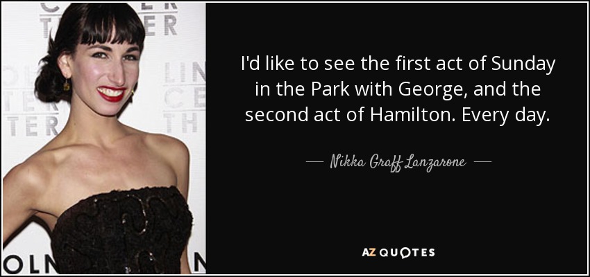 I'd like to see the first act of Sunday in the Park with George, and the second act of Hamilton. Every day. - Nikka Graff Lanzarone