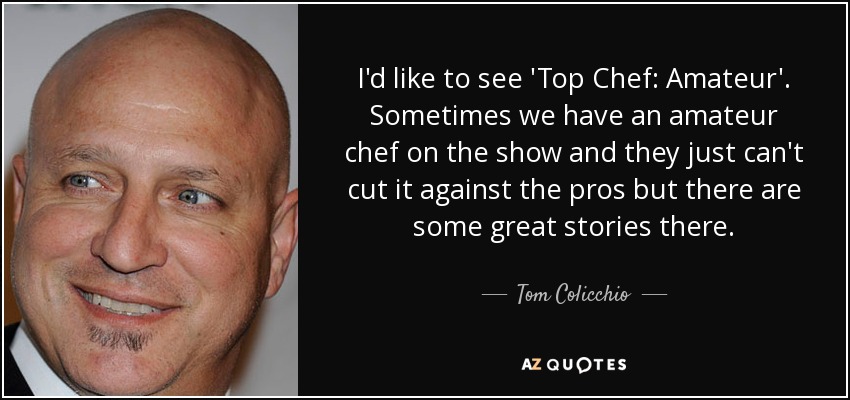 I'd like to see 'Top Chef: Amateur'. Sometimes we have an amateur chef on the show and they just can't cut it against the pros but there are some great stories there. - Tom Colicchio