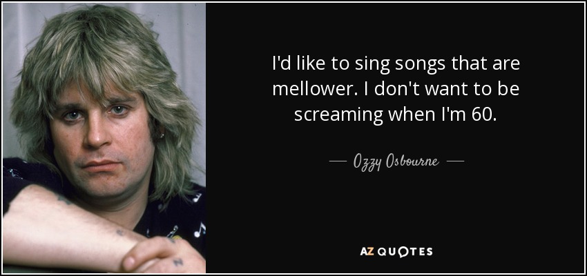 I'd like to sing songs that are mellower. I don't want to be screaming when I'm 60. - Ozzy Osbourne
