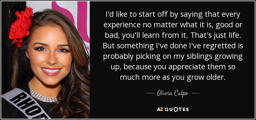 I'd like to start off by saying that every experience no matter what it is, good or bad, you'll learn from it. That's just life. But something I've done I've regretted is probably picking on my siblings growing up, because you appreciate them so much more as you grow older. - Olivia Culpo