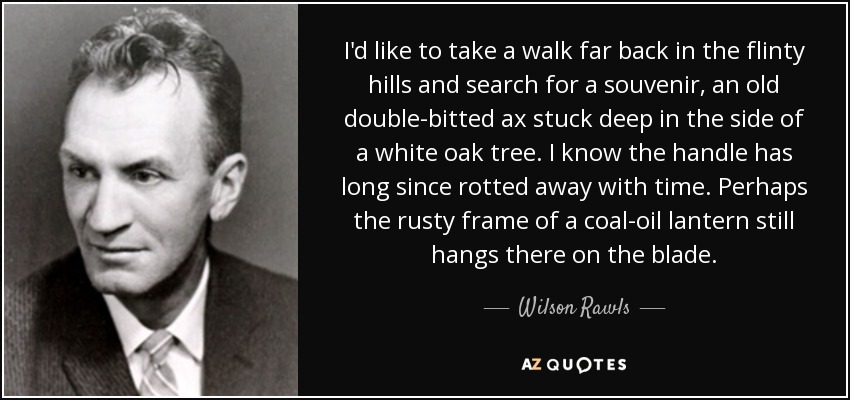 I'd like to take a walk far back in the flinty hills and search for a souvenir, an old double-bitted ax stuck deep in the side of a white oak tree. I know the handle has long since rotted away with time. Perhaps the rusty frame of a coal-oil lantern still hangs there on the blade. - Wilson Rawls