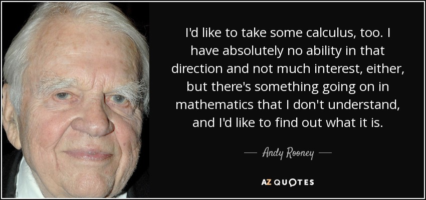 I'd like to take some calculus, too. I have absolutely no ability in that direction and not much interest, either, but there's something going on in mathematics that I don't understand, and I'd like to find out what it is. - Andy Rooney