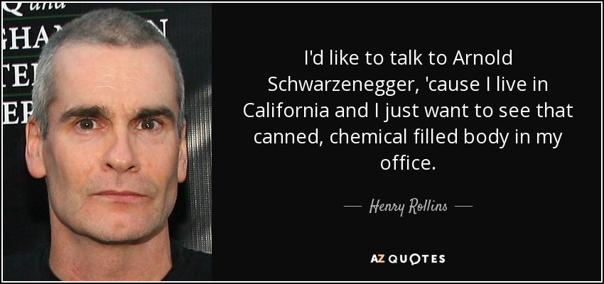 I'd like to talk to Arnold Schwarzenegger, 'cause I live in California and I just want to see that canned, chemical filled body in my office. - Henry Rollins