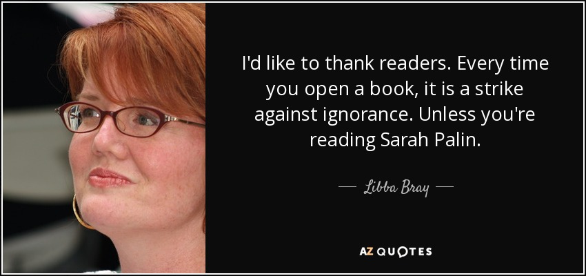 I'd like to thank readers. Every time you open a book, it is a strike against ignorance. Unless you're reading Sarah Palin. - Libba Bray