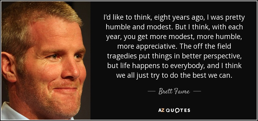 I'd like to think, eight years ago, I was pretty humble and modest. But I think, with each year, you get more modest, more humble, more appreciative. The off the field tragedies put things in better perspective, but life happens to everybody, and I think we all just try to do the best we can. - Brett Favre