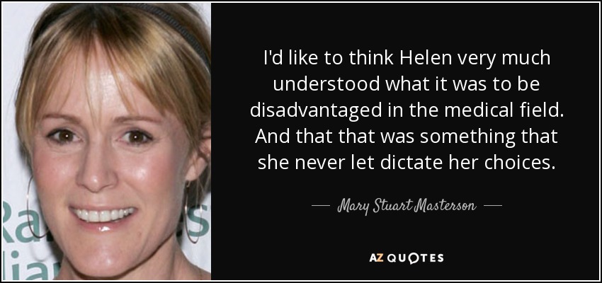 I'd like to think Helen very much understood what it was to be disadvantaged in the medical field. And that that was something that she never let dictate her choices. - Mary Stuart Masterson