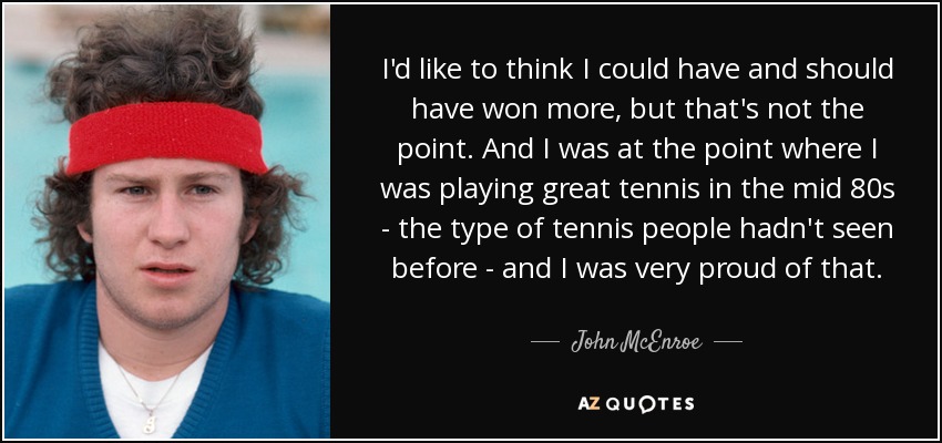 I'd like to think I could have and should have won more, but that's not the point. And I was at the point where I was playing great tennis in the mid 80s - the type of tennis people hadn't seen before - and I was very proud of that. - John McEnroe