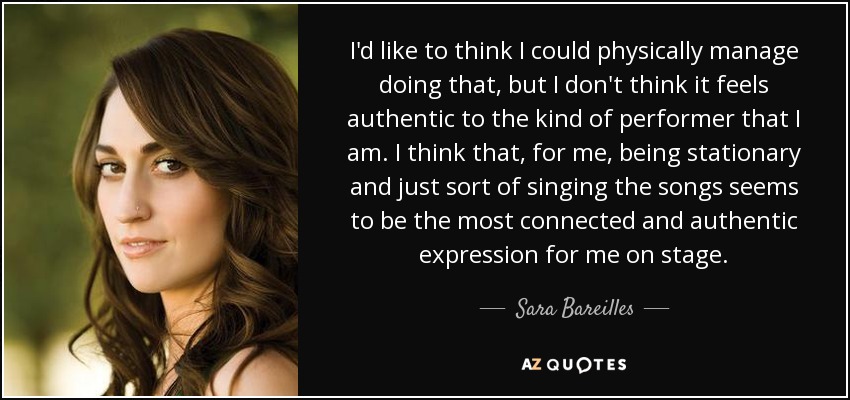 I'd like to think I could physically manage doing that, but I don't think it feels authentic to the kind of performer that I am. I think that, for me, being stationary and just sort of singing the songs seems to be the most connected and authentic expression for me on stage. - Sara Bareilles