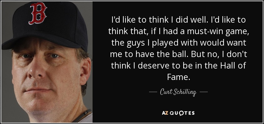 I'd like to think I did well. I'd like to think that, if I had a must-win game, the guys I played with would want me to have the ball. But no, I don't think I deserve to be in the Hall of Fame. - Curt Schilling