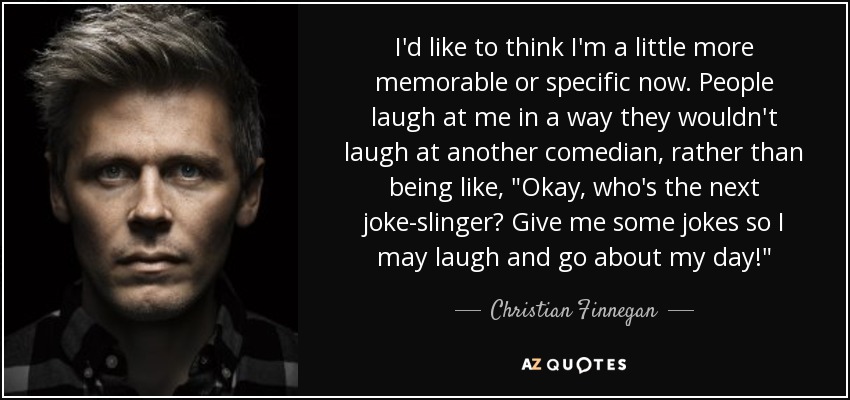 I'd like to think I'm a little more memorable or specific now. People laugh at me in a way they wouldn't laugh at another comedian, rather than being like, 