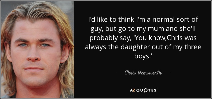 I'd like to think I'm a normal sort of guy, but go to my mum and she'll probably say, 'You know,Chris was always the daughter out of my three boys.' - Chris Hemsworth