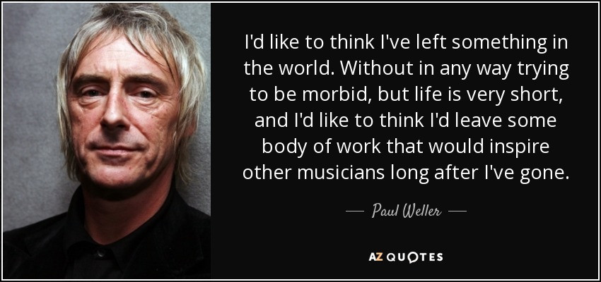 I'd like to think I've left something in the world. Without in any way trying to be morbid, but life is very short, and I'd like to think I'd leave some body of work that would inspire other musicians long after I've gone. - Paul Weller
